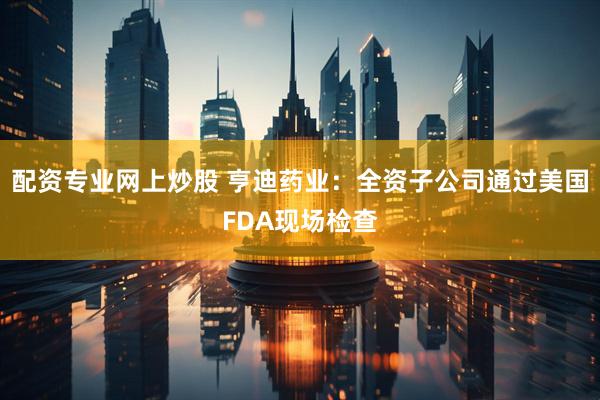 配资专业网上炒股 亨迪药业：全资子公司通过美国FDA现场检查