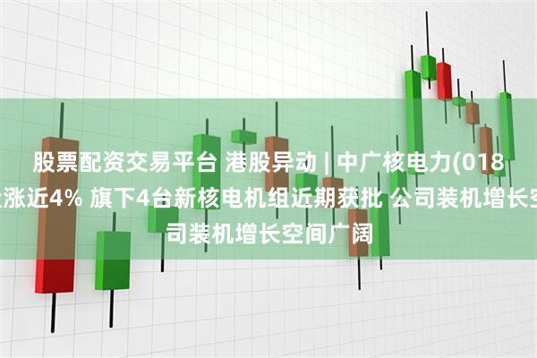 股票配资交易平台 港股异动 | 中广核电力(01816)尾盘涨近4% 旗下4台新核电机组近期获批 公司装机增长空间广阔