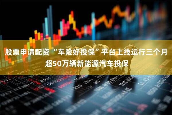 股票申请配资 “车险好投保”平台上线运行三个月 超50万辆新能源汽车投保