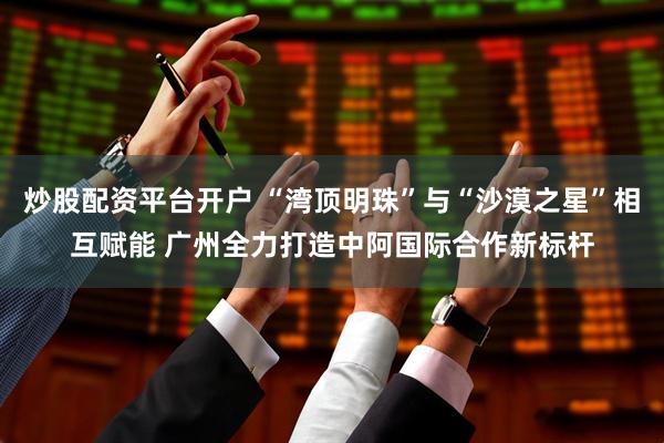 炒股配资平台开户 “湾顶明珠”与“沙漠之星”相互赋能 广州全力打造中阿国际合作新标杆