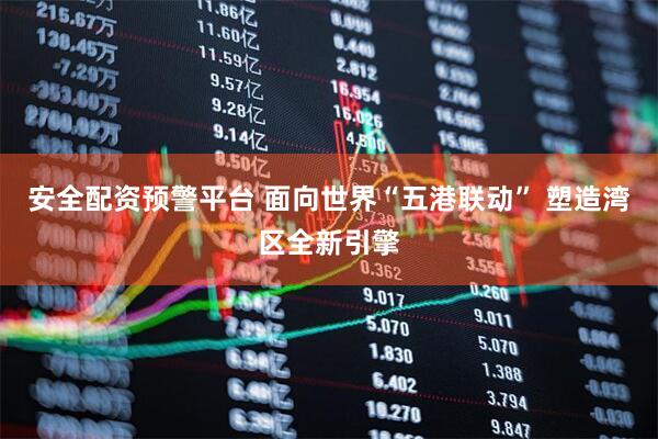 安全配资预警平台 面向世界“五港联动” 塑造湾区全新引擎