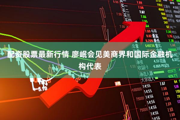 配资股票最新行情 廖岷会见美商界和国际金融机构代表