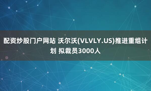 配资炒股门户网站 沃尔沃(VLVLY.US)推进重组计划 拟裁员3000人