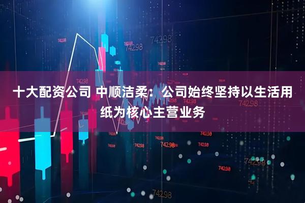 十大配资公司 中顺洁柔：公司始终坚持以生活用纸为核心主营业务