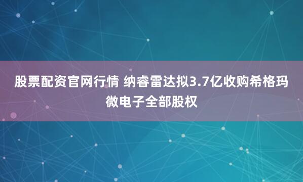股票配资官网行情 纳睿雷达拟3.7亿收购希格玛微电子全部股权
