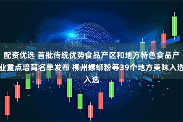 配资优选 首批传统优势食品产区和地方特色食品产业重点培育名单发布 柳州螺蛳粉等39个地方美味入选