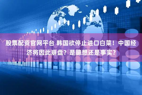 股票配资官网平台 韩国欲停止进口白菜！中国经济将因此崩盘？是臆想还是事实？