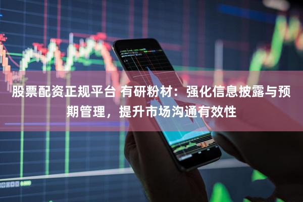 股票配资正规平台 有研粉材：强化信息披露与预期管理，提升市场沟通有效性