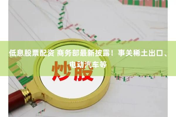 低息股票配资 商务部最新披露！事关稀土出口、电动汽车等
