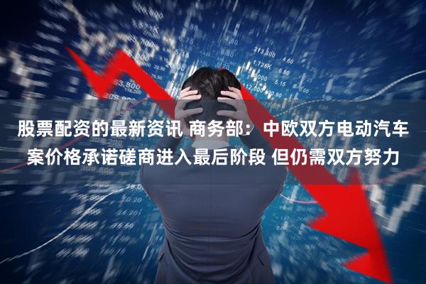 股票配资的最新资讯 商务部：中欧双方电动汽车案价格承诺磋商进入最后阶段 但仍需双方努力