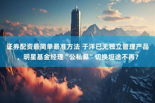 证券配资最简单最准方法 于洋已无独立管理产品，明星基金经理“公私募”切换坦途不再？