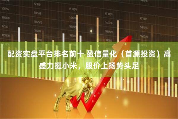 配资实盘平台排名前十 盈信量化（首源投资）高盛力挺小米，股价上扬势头足