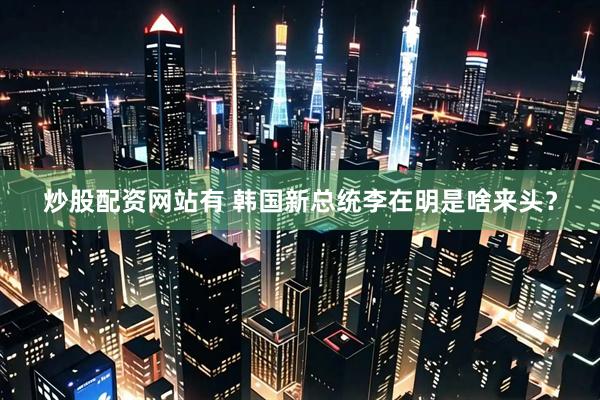 炒股配资网站有 韩国新总统李在明是啥来头？