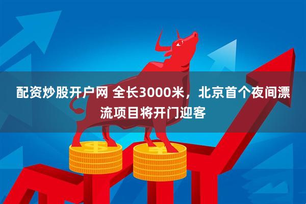 配资炒股开户网 全长3000米，北京首个夜间漂流项目将开门迎客