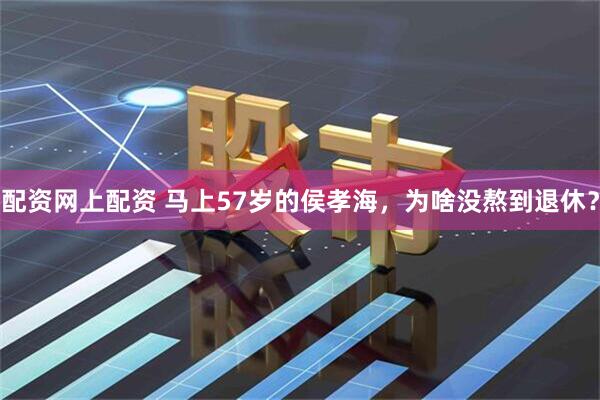 配资网上配资 马上57岁的侯孝海，为啥没熬到退休？