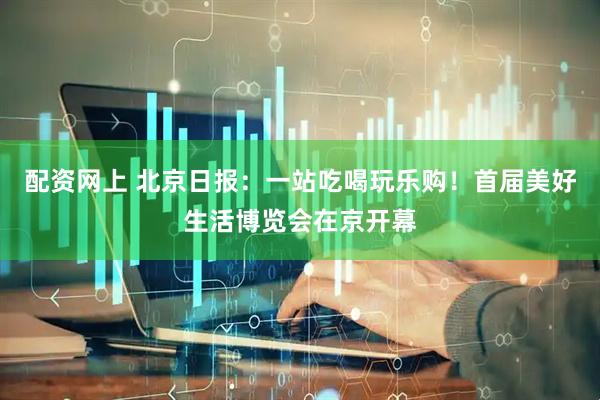 配资网上 北京日报：一站吃喝玩乐购！首届美好生活博览会在京开幕