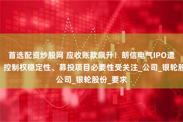首选配资炒股网 应收账款飙升！朗信电气IPO遭11连问：控制权稳定性、募投项目必要性受关注_公司_银轮股份_要求