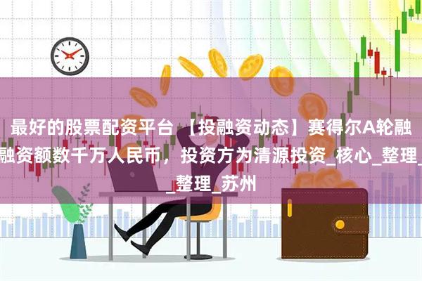 最好的股票配资平台 【投融资动态】赛得尔A轮融资，融资额数千万人民币，投资方为清源投资_核心_整理_苏州