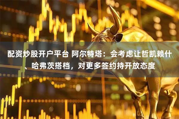 配资炒股开户平台 阿尔特塔：会考虑让哲凯赖什、哈弗茨搭档，对更多签约持开放态度