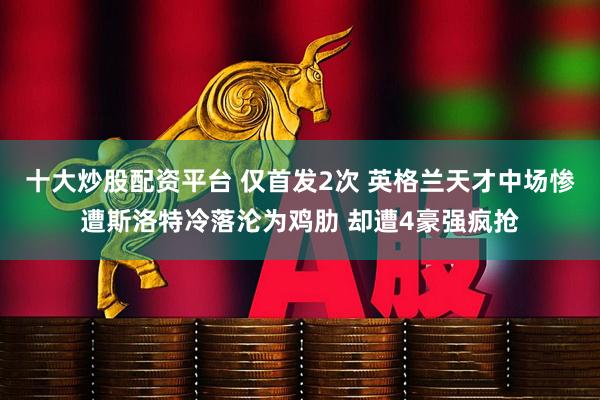 十大炒股配资平台 仅首发2次 英格兰天才中场惨遭斯洛特冷落沦为鸡肋 却遭4豪强疯抢