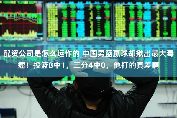 配资公司是怎么运作的 中国男篮赢球却揪出最大毒瘤！投篮8中1，三分4中0，他打的真差啊