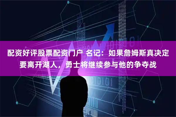 配资好评股票配资门户 名记：如果詹姆斯真决定要离开湖人，勇士将继续参与他的争夺战